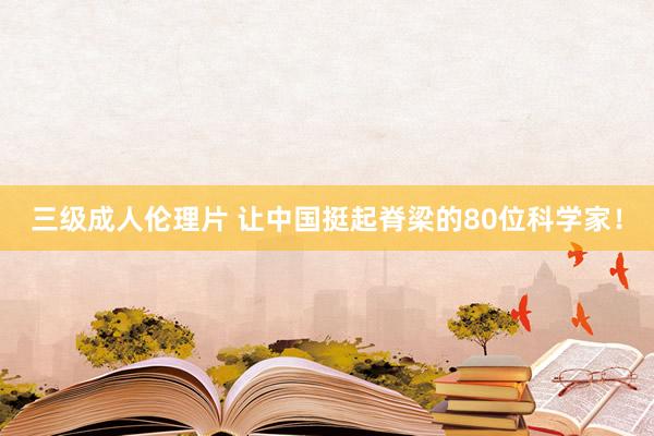 三级成人伦理片 让中国挺起脊梁的80位科学家！