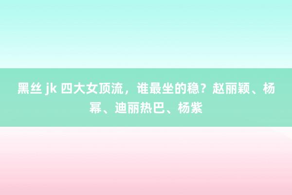 黑丝 jk 四大女顶流，谁最坐的稳？赵丽颖、杨幂、迪丽热巴、杨紫