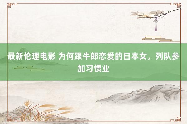 最新伦理电影 为何跟牛郎恋爱的日本女，列队参加习惯业
