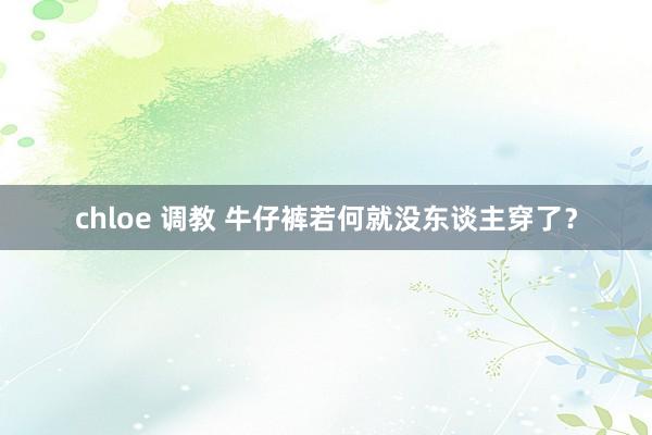 chloe 调教 牛仔裤若何就没东谈主穿了？