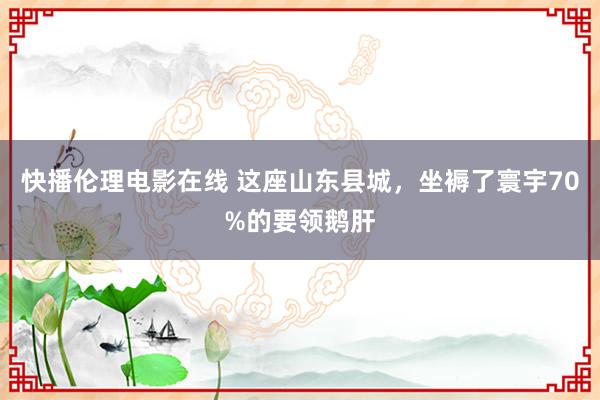 快播伦理电影在线 这座山东县城，坐褥了寰宇70%的要领鹅肝