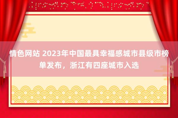 情色网站 2023年中国最具幸福感城市县级市榜单发布，浙江有四座城市入选