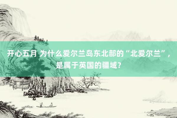 开心五月 为什么爱尔兰岛东北部的“北爱尔兰”，是属于英国的疆域？