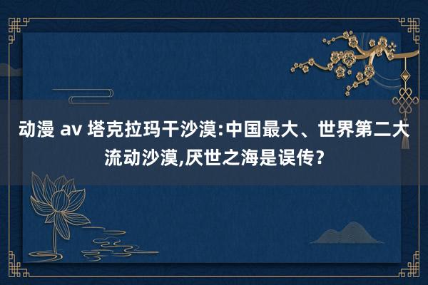 动漫 av 塔克拉玛干沙漠:中国最大、世界第二大流动沙漠，厌世之海是误传？