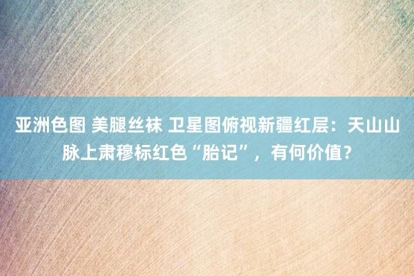 亚洲色图 美腿丝袜 卫星图俯视新疆红层：天山山脉上肃穆标红色“胎记”，有何价值？