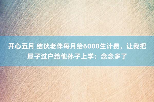 开心五月 结伙老伴每月给6000生计费，让我把屋子过户给他孙子上学：念念多了