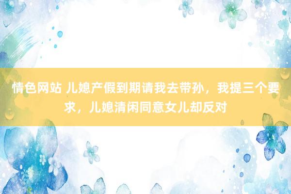 情色网站 儿媳产假到期请我去带孙，我提三个要求，儿媳清闲同意女儿却反对