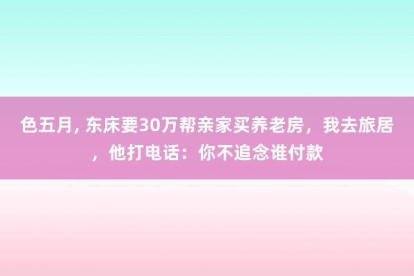 色五月， 东床要30万帮亲家买养老房，我去旅居，他打电话：你不追念谁付款
