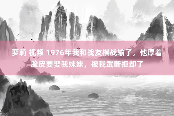 萝莉 视频 1976年我和战友棋战输了，他厚着脸皮要娶我妹妹，被我武断拒却了