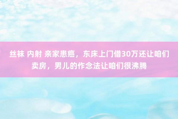 丝袜 内射 亲家患癌，东床上门借30万还让咱们卖房，男儿的作念法让咱们很沸腾