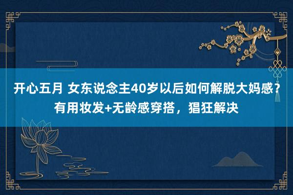 开心五月 女东说念主40岁以后如何解脱大妈感？有用妆发+无龄感穿搭，猖狂解决