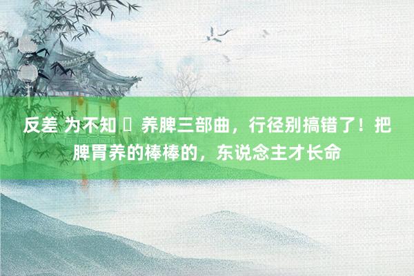 反差 为不知 ​养脾三部曲，行径别搞错了！把脾胃养的棒棒的，东说念主才长命