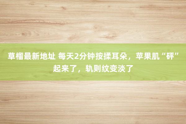 草榴最新地址 每天2分钟按揉耳朵，苹果肌“砰”起来了，轨则纹变淡了