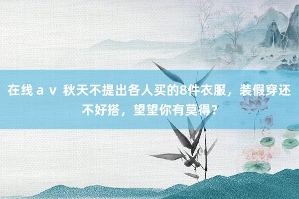 在线ａｖ 秋天不提出各人买的8件衣服，装假穿还不好搭，望望你有莫得？