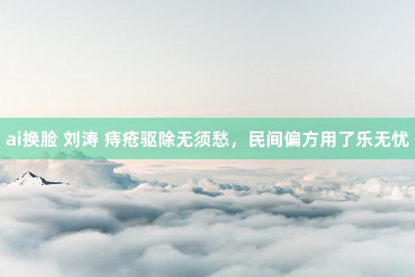 ai换脸 刘涛 痔疮驱除无须愁，民间偏方用了乐无忧