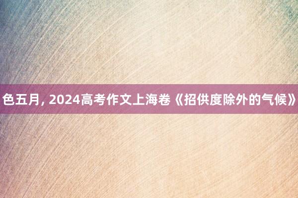 色五月， 2024高考作文上海卷《招供度除外的气候》