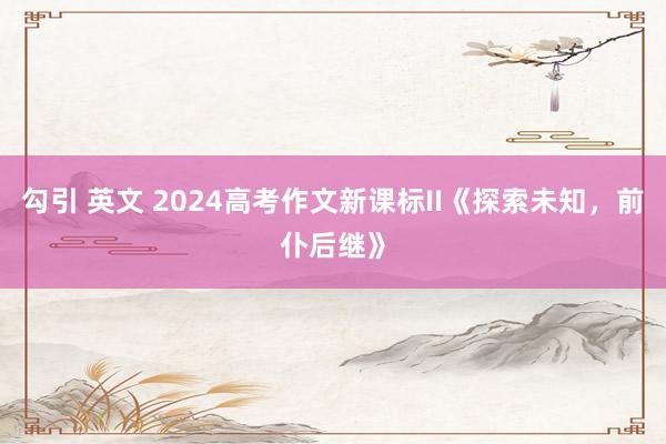 勾引 英文 2024高考作文新课标II《探索未知，前仆后继》