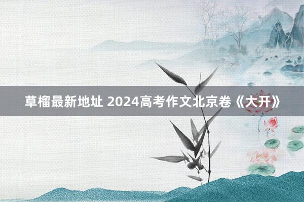 草榴最新地址 2024高考作文北京卷《大开》