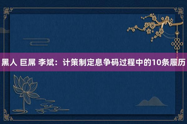 黑人 巨屌 李斌：计策制定息争码过程中的10条履历