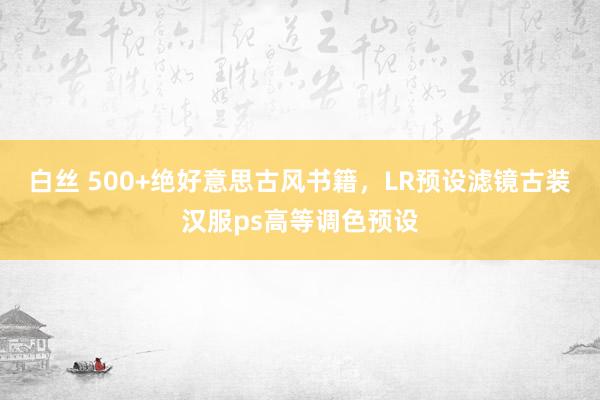 白丝 500+绝好意思古风书籍，LR预设滤镜古装汉服ps高等调色预设
