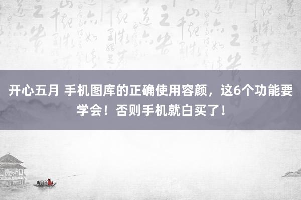 开心五月 手机图库的正确使用容颜，这6个功能要学会！否则手机就白买了！