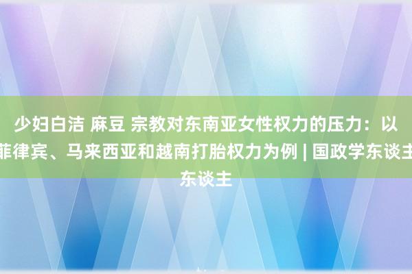 少妇白洁 麻豆 宗教对东南亚女性权力的压力：以菲律宾、马来西亚和越南打胎权力为例 | 国政学东谈主