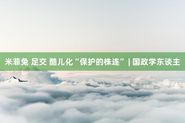 米菲兔 足交 酷儿化“保护的株连” | 国政学东谈主