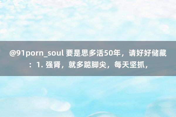 @91porn_soul 要是思多活50年,请好好储藏:1. 强肾,就多踮脚尖,每天坚抓,