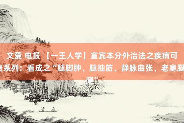 文爱 电报 【一王人学】宣宾本分外治法之疾病可贵系列：看成之“腿脚肿、腿抽筋、静脉曲张、老寒腿”