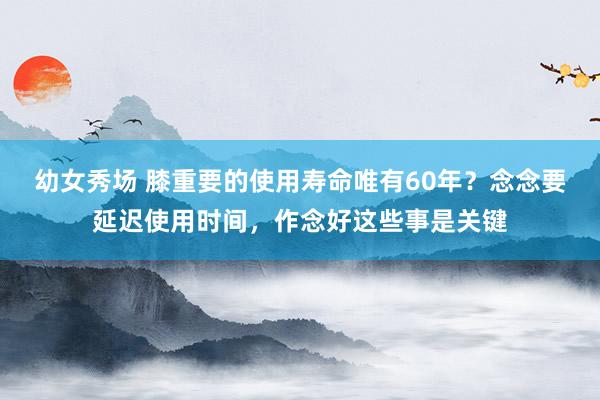 幼女秀场 膝重要的使用寿命唯有60年？念念要延迟使用时间，作念好这些事是关键