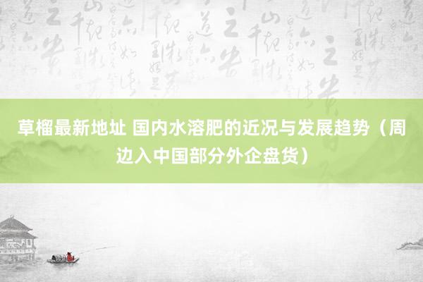 草榴最新地址 国内水溶肥的近况与发展趋势(周边入中国部分外企盘货)