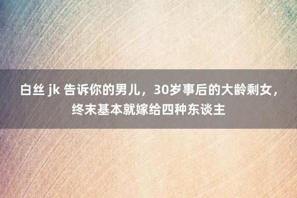白丝 jk 告诉你的男儿，30岁事后的大龄剩女，终末基本就嫁给四种东谈主