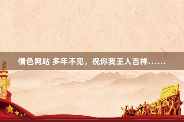 情色网站 多年不见，祝你我王人吉祥……