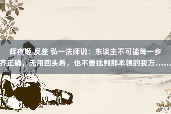 辉夜姬 反差 弘一法师说：东谈主不可能每一步齐正确，无用回头看，也不要批判那本领的我方……