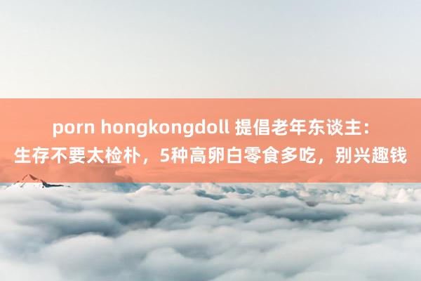 porn hongkongdoll 提倡老年东谈主：生存不要太检朴，5种高卵白零食多吃，别兴趣钱