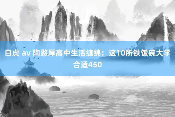 白虎 av 陶憨厚高中生活缠绵：这10所铁饭碗大学合适450
