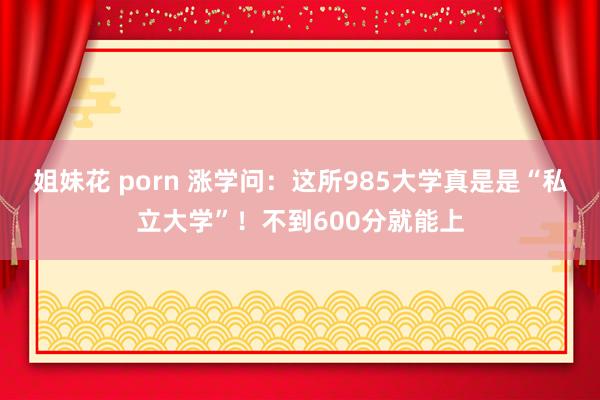姐妹花 porn 涨学问：这所985大学真是是“私立大学”！不到600分就能上