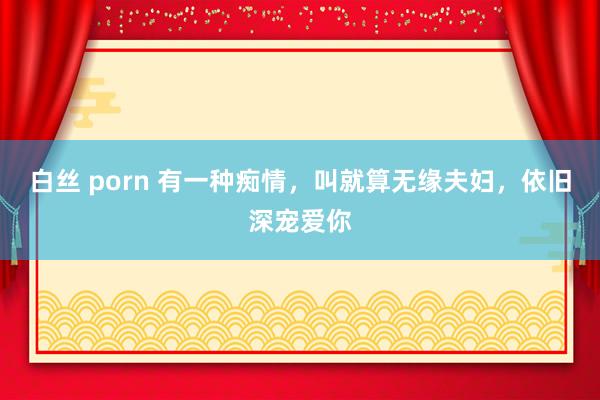 白丝 porn 有一种痴情，叫就算无缘夫妇，依旧深宠爱你