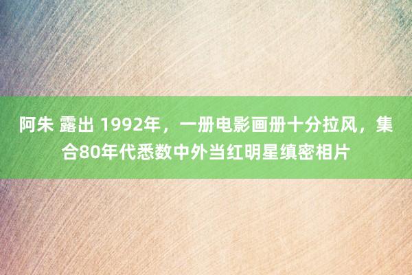 阿朱 露出 1992年，一册电影画册十分拉风，集合80年代悉数中外当红明星缜密相片