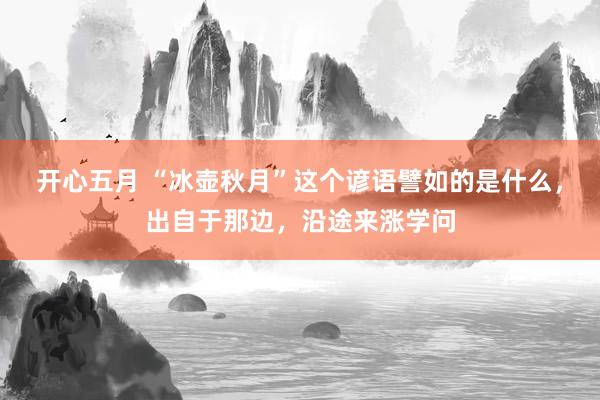 开心五月 “冰壶秋月”这个谚语譬如的是什么，出自于那边，沿途来涨学问