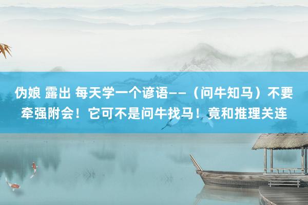 伪娘 露出 每天学一个谚语——（问牛知马）不要牵强附会！它可不是问牛找马！竟和推理关连