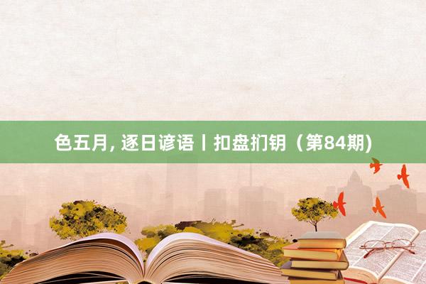 色五月， 逐日谚语丨扣盘扪钥（第84期)