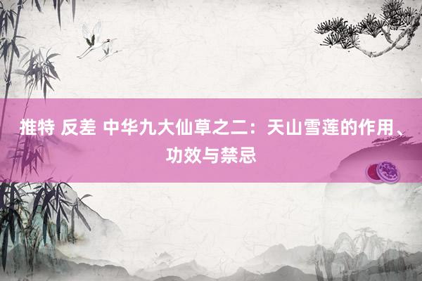 推特 反差 中华九大仙草之二：天山雪莲的作用、功效与禁忌