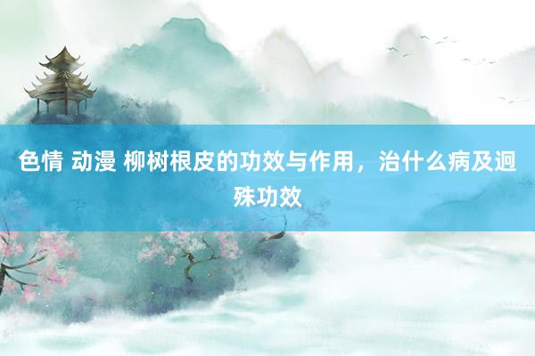 色情 动漫 柳树根皮的功效与作用，治什么病及迥殊功效