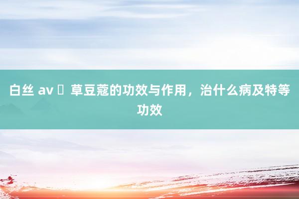白丝 av ​草豆蔻的功效与作用，治什么病及特等功效