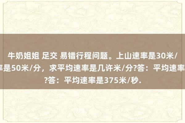 牛奶姐姐 足交 易错行程问题。上山速率是30米/分，下山速率是50米/分，求平均速率是几许米/分?答：平均速率是375米/秒.