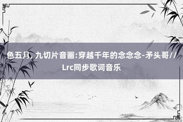色五月， 九切片音画:穿越千年的念念念-矛头哥//Lrc同步歌词音乐