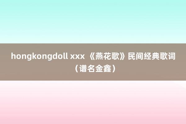 hongkongdoll xxx 《燕花歌》民间经典歌词（谱名金鑫）