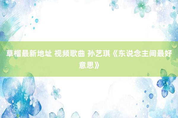 草榴最新地址 视频歌曲 孙艺琪《东说念主间最好意思》