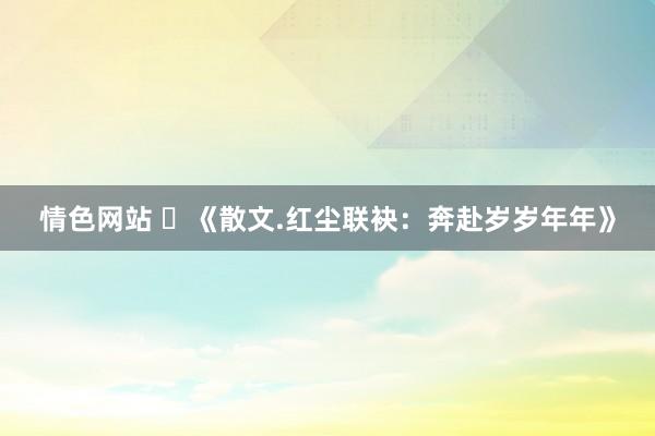 情色网站 ​《散文.红尘联袂：奔赴岁岁年年》